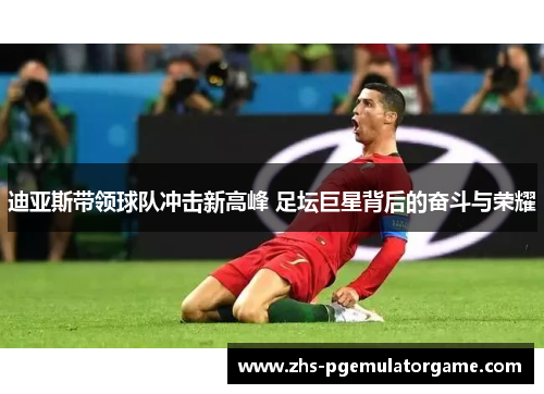 迪亚斯带领球队冲击新高峰 足坛巨星背后的奋斗与荣耀