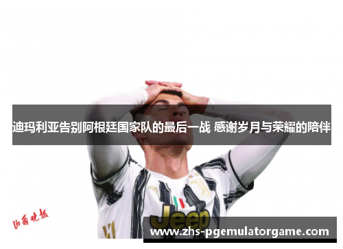 迪玛利亚告别阿根廷国家队的最后一战 感谢岁月与荣耀的陪伴