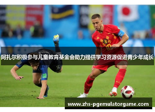 阿扎尔积极参与儿童教育基金会助力提供学习资源促进青少年成长